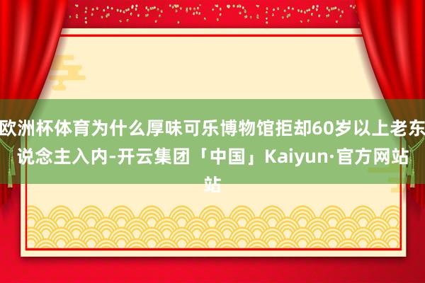 欧洲杯体育为什么厚味可乐博物馆拒却60岁以上老东说念主入内-开云集团「中国」Kaiyun·官方网站