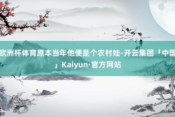 欧洲杯体育原本当年他便是个农村娃-开云集团「中国」Kaiyun·官方网站