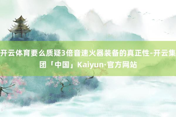 开云体育要么质疑3倍音速火器装备的真正性-开云集团「中国」Kaiyun·官方网站