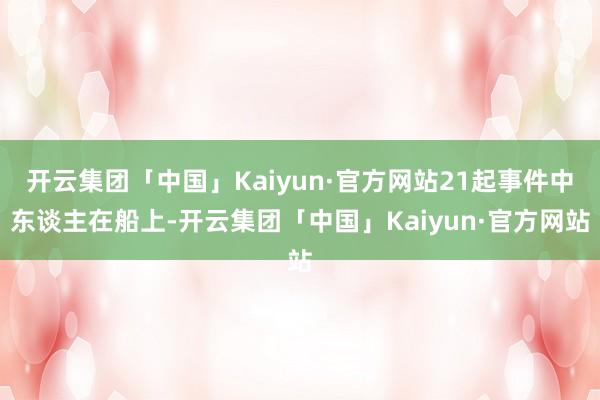 开云集团「中国」Kaiyun·官方网站21起事件中东谈主在船上-开云集团「中国」Kaiyun·官方网站
