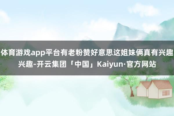 体育游戏app平台有老粉赞好意思这姐妹俩真有兴趣兴趣-开云集团「中国」Kaiyun·官方网站