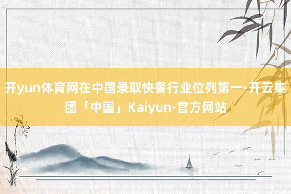 开yun体育网在中国录取快餐行业位列第一-开云集团「中国」Kaiyun·官方网站