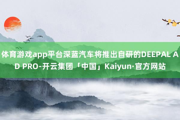 体育游戏app平台深蓝汽车将推出自研的DEEPAL AD PRO-开云集团「中国」Kaiyun·官方网站
