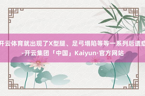 开云体育就出现了X型腿、足弓塌陷等等一系列后遗症-开云集团「中国」Kaiyun·官方网站