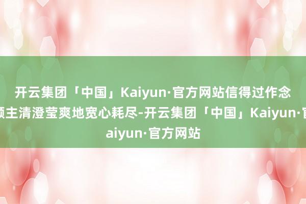开云集团「中国」Kaiyun·官方网站信得过作念到了让顾主清澄莹爽地宽心耗尽-开云集团「中国」Kaiyun·官方网站