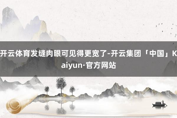 开云体育发缝肉眼可见得更宽了-开云集团「中国」Kaiyun·官方网站