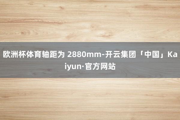 欧洲杯体育轴距为 2880mm-开云集团「中国」Kaiyun·官方网站