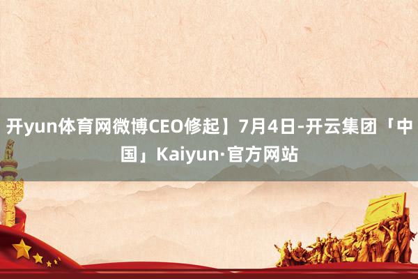 开yun体育网微博CEO修起】7月4日-开云集团「中国」Kaiyun·官方网站