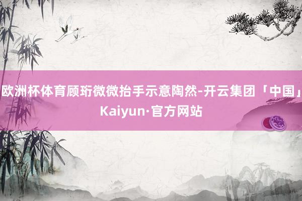 欧洲杯体育顾珩微微抬手示意陶然-开云集团「中国」Kaiyun·官方网站