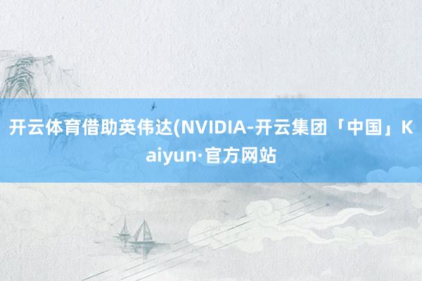开云体育借助英伟达(NVIDIA-开云集团「中国」Kaiyun·官方网站