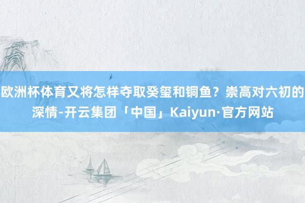 欧洲杯体育又将怎样夺取癸玺和铜鱼？崇高对六初的深情-开云集团「中国」Kaiyun·官方网站