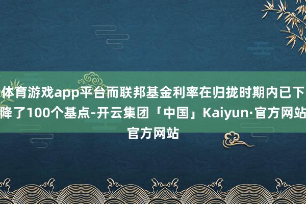 体育游戏app平台而联邦基金利率在归拢时期内已下降了100个基点-开云集团「中国」Kaiyun·官方网站