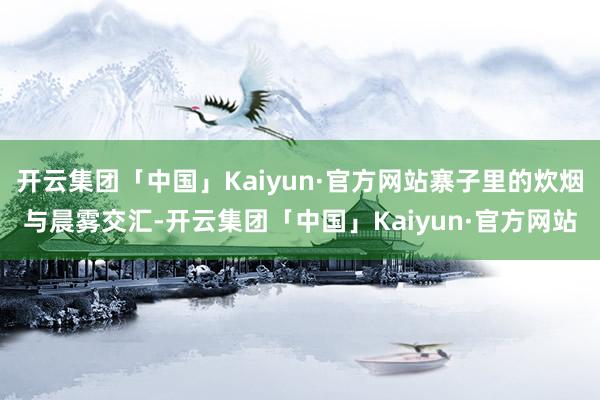 开云集团「中国」Kaiyun·官方网站寨子里的炊烟与晨雾交汇-开云集团「中国」Kaiyun·官方网站