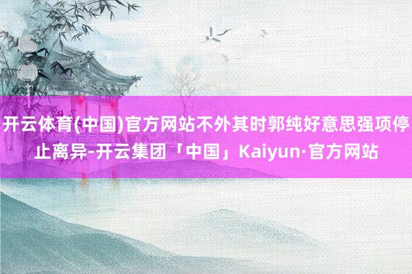 开云体育(中国)官方网站不外其时郭纯好意思强项停止离异-开云集团「中国」Kaiyun·官方网站