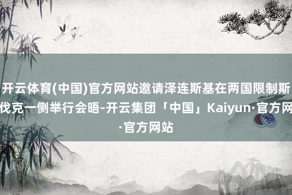 开云体育(中国)官方网站邀请泽连斯基在两国限制斯洛伐克一侧举行会晤-开云集团「中国」Kaiyun·官方网站