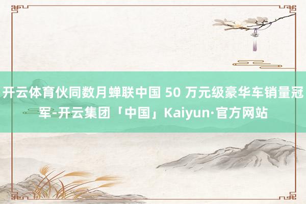 开云体育伙同数月蝉联中国 50 万元级豪华车销量冠军-开云集团「中国」Kaiyun·官方网站