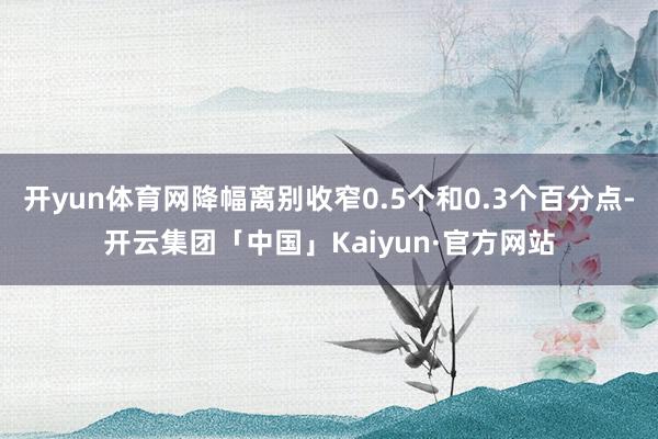 开yun体育网降幅离别收窄0.5个和0.3个百分点-开云集团「中国」Kaiyun·官方网站