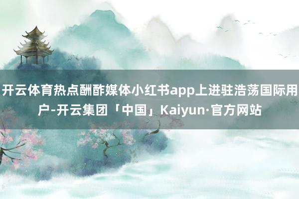 开云体育热点酬酢媒体小红书app上进驻浩荡国际用户-开云集团「中国」Kaiyun·官方网站