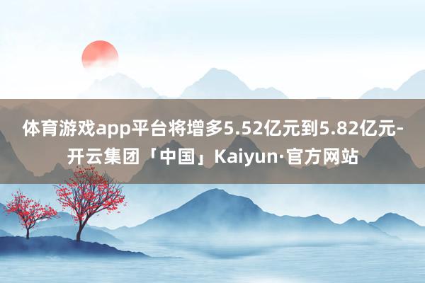体育游戏app平台将增多5.52亿元到5.82亿元-开云集团「中国」Kaiyun·官方网站