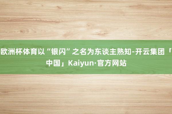 欧洲杯体育以“银闪”之名为东谈主熟知-开云集团「中国」Kaiyun·官方网站