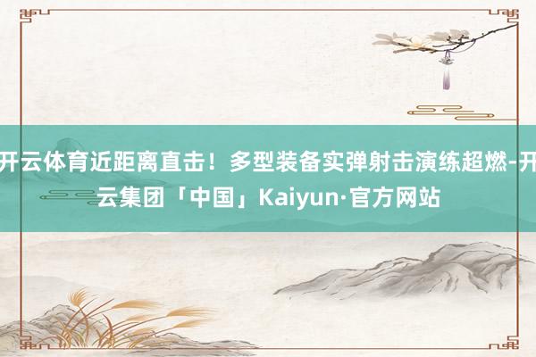 开云体育近距离直击！多型装备实弹射击演练超燃-开云集团「中国」Kaiyun·官方网站