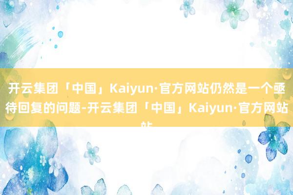 开云集团「中国」Kaiyun·官方网站仍然是一个亟待回复的问题-开云集团「中国」Kaiyun·官方网站