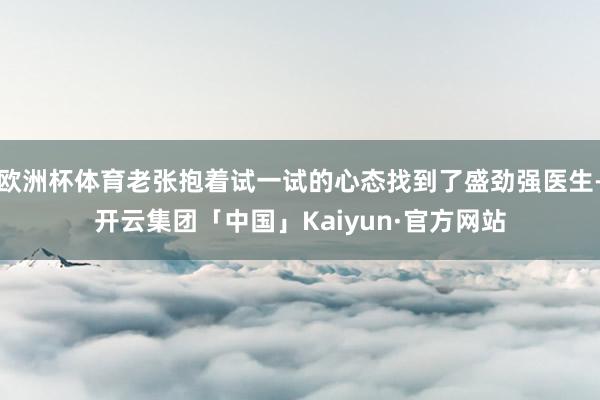 欧洲杯体育老张抱着试一试的心态找到了盛劲强医生-开云集团「中国」Kaiyun·官方网站