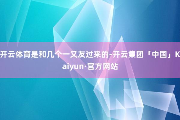 开云体育是和几个一又友过来的-开云集团「中国」Kaiyun·官方网站