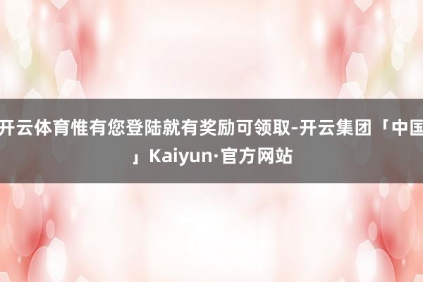 开云体育惟有您登陆就有奖励可领取-开云集团「中国」Kaiyun·官方网站