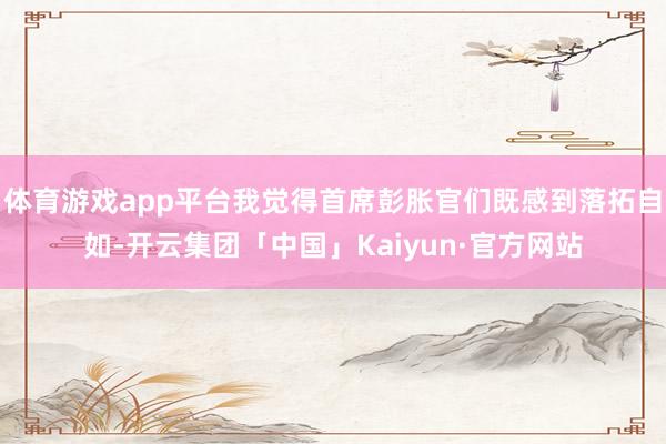 体育游戏app平台我觉得首席彭胀官们既感到落拓自如-开云集团「中国」Kaiyun·官方网站