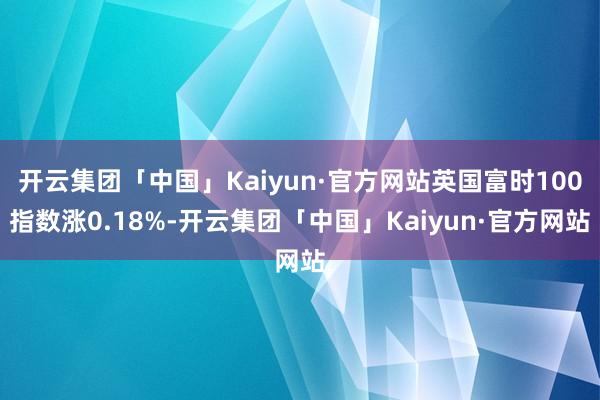 开云集团「中国」Kaiyun·官方网站英国富时100指数涨0.18%-开云集团「中国」Kaiyun·官方网站