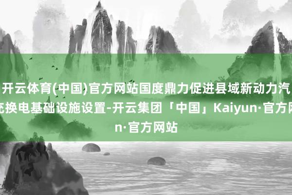 开云体育(中国)官方网站国度鼎力促进县域新动力汽车充换电基础设施设置-开云集团「中国」Kaiyun·官方网站