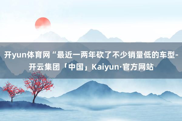开yun体育网“最近一两年砍了不少销量低的车型-开云集团「中国」Kaiyun·官方网站