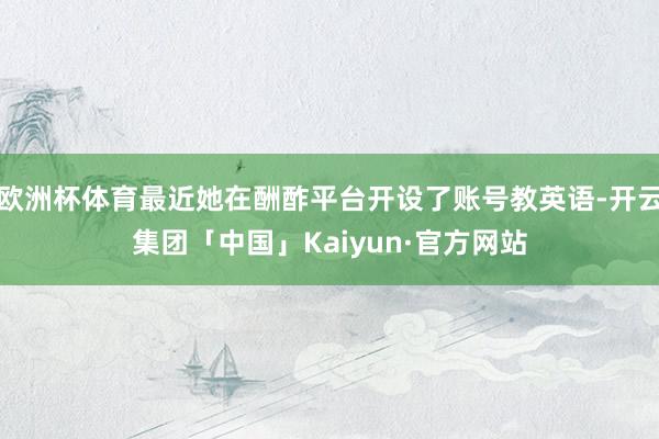 欧洲杯体育最近她在酬酢平台开设了账号教英语-开云集团「中国」Kaiyun·官方网站