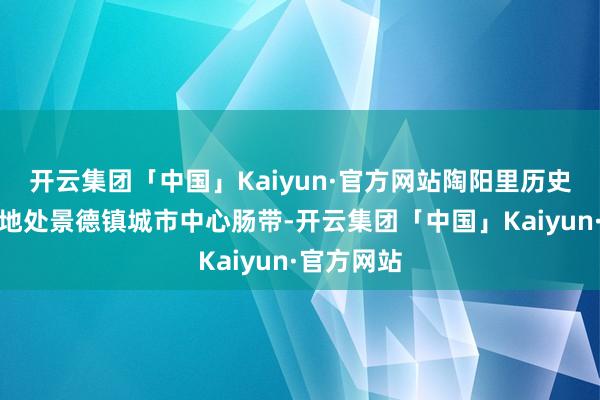 开云集团「中国」Kaiyun·官方网站陶阳里历史文化街区地处景德镇城市中心肠带-开云集团「中国」Kaiyun·官方网站