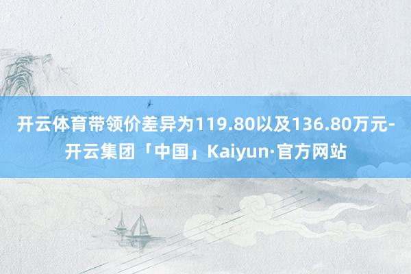 开云体育带领价差异为119.80以及136.80万元-开云集团「中国」Kaiyun·官方网站