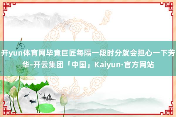 开yun体育网毕竟巨匠每隔一段时分就会担心一下芳华-开云集团「中国」Kaiyun·官方网站