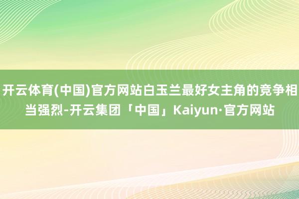 开云体育(中国)官方网站白玉兰最好女主角的竞争相当强烈-开云集团「中国」Kaiyun·官方网站