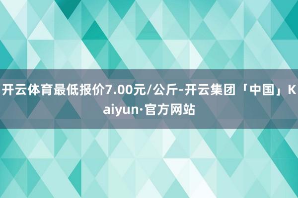 开云体育最低报价7.00元/公斤-开云集团「中国」Kaiyun·官方网站