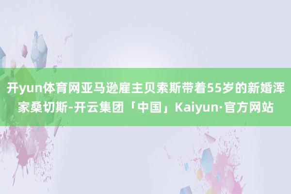 开yun体育网亚马逊雇主贝索斯带着55岁的新婚浑家桑切斯-开云集团「中国」Kaiyun·官方网站