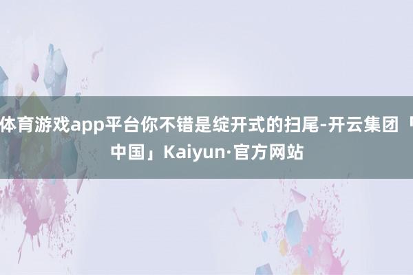 体育游戏app平台你不错是绽开式的扫尾-开云集团「中国」Kaiyun·官方网站