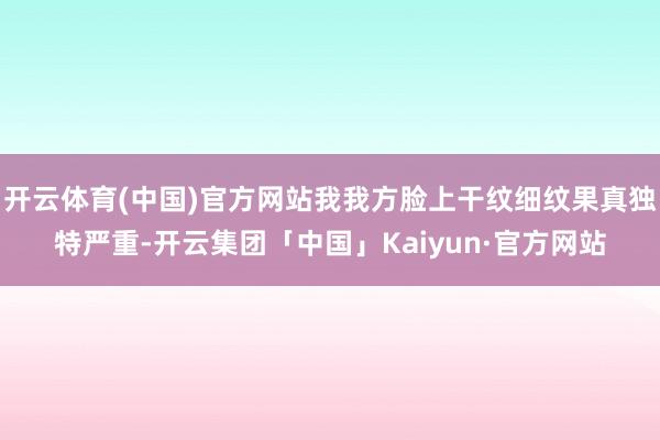开云体育(中国)官方网站我我方脸上干纹细纹果真独特严重-开云集团「中国」Kaiyun·官方网站