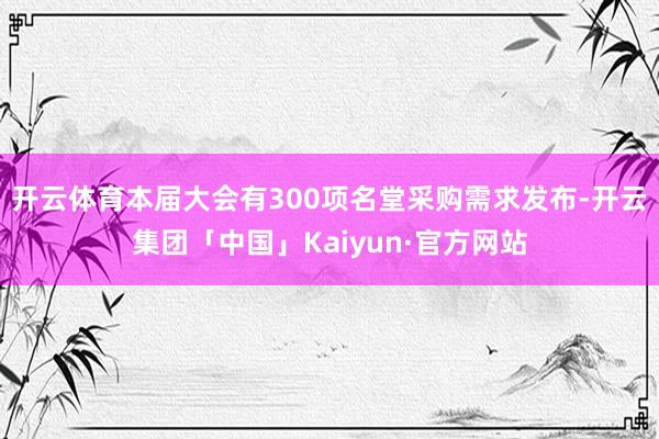 开云体育本届大会有300项名堂采购需求发布-开云集团「中国」Kaiyun·官方网站