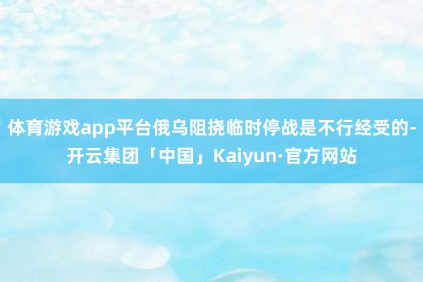 体育游戏app平台俄乌阻挠临时停战是不行经受的-开云集团「中国」Kaiyun·官方网站