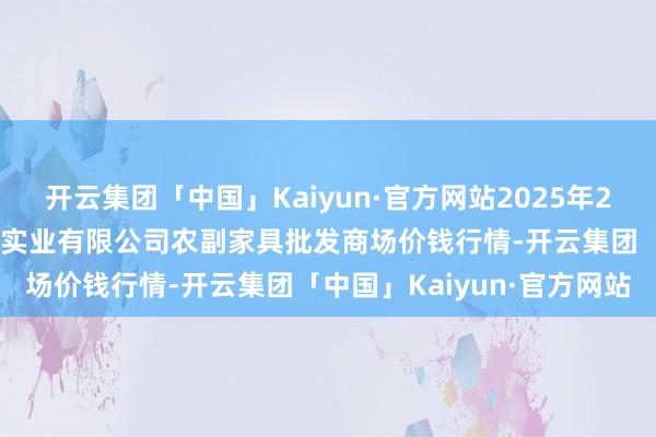开云集团「中国」Kaiyun·官方网站2025年2月12日晋城市绿盛农工商实业有限公司农副家具批发商场价钱行情-开云集团「中国」Kaiyun·官方网站