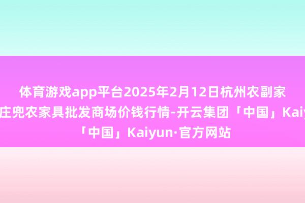 体育游戏app平台2025年2月12日杭州农副家具物流中心南庄兜农家具批发商场价钱行情-开云集团「中国」Kaiyun·官方网站