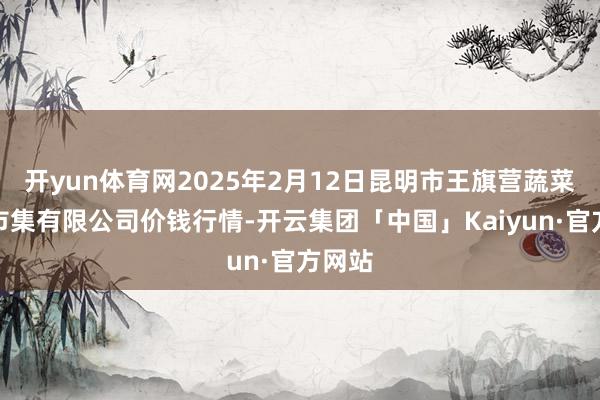 开yun体育网2025年2月12日昆明市王旗营蔬菜批发市集有限公司价钱行情-开云集团「中国」Kaiyun·官方网站