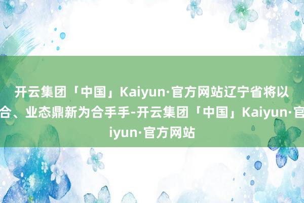 开云集团「中国」Kaiyun·官方网站辽宁省将以资源整合、业态鼎新为合手手-开云集团「中国」Kaiyun·官方网站