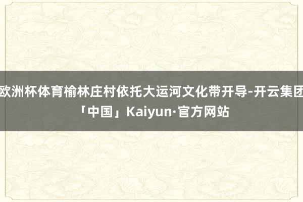 欧洲杯体育榆林庄村依托大运河文化带开导-开云集团「中国」Kaiyun·官方网站