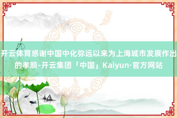 开云体育感谢中国中化弥远以来为上海城市发展作出的孝顺-开云集团「中国」Kaiyun·官方网站